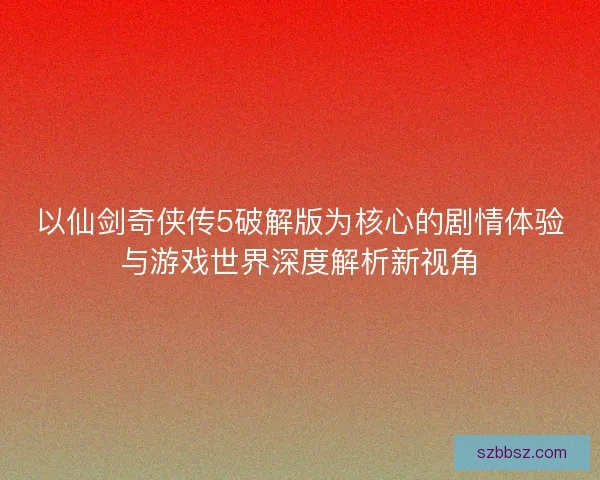 以仙剑奇侠传5破解版为核心的剧情体验与游戏世界深度解析新视角