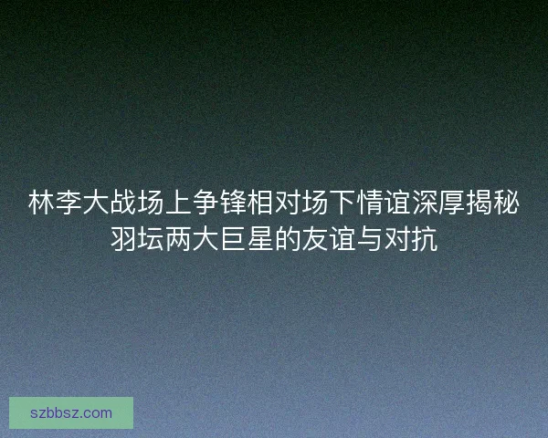 林李大战场上争锋相对场下情谊深厚揭秘羽坛两大巨星的友谊与对抗