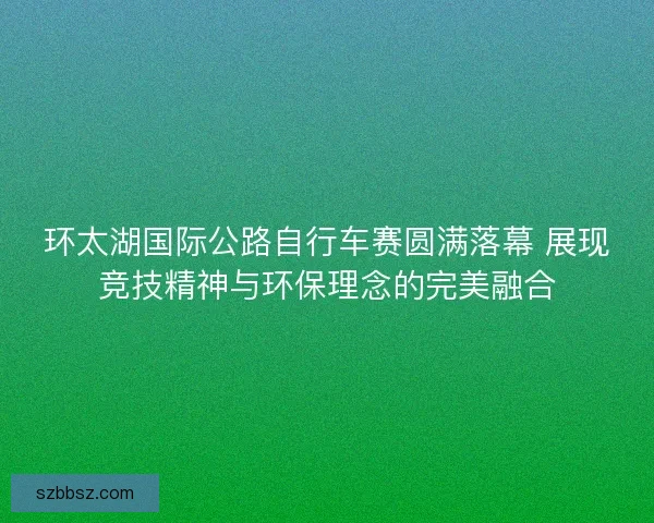 环太湖国际公路自行车赛圆满落幕 展现竞技精神与环保理念的完美融合
