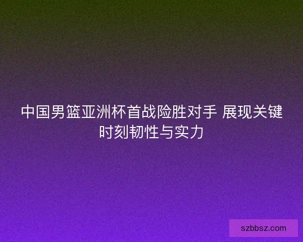 中国男篮亚洲杯首战险胜对手 展现关键时刻韧性与实力